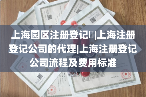 上海园区注册登记​|上海注册登记公司的代理|上海注册登记公司流程及费用标准