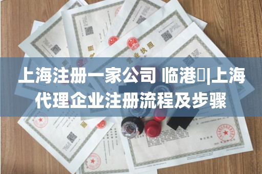 上海注册一家公司 临港​|上海代理企业注册流程及步骤