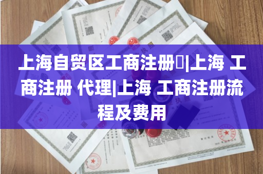 上海自贸区工商注册​|上海 工商注册 代理|上海 工商注册流程及费用
