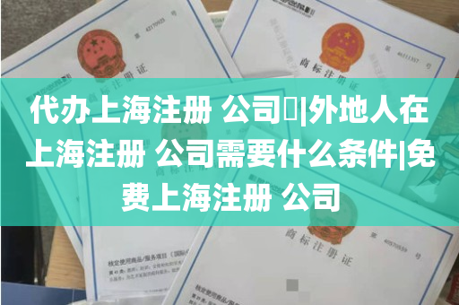 代办上海注册 公司​|外地人在上海注册 公司需要什么条件|免费上海注册 公司