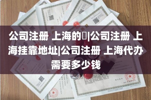 公司注册 上海的​|公司注册 上海挂靠地址|公司注册 上海代办需要多少钱