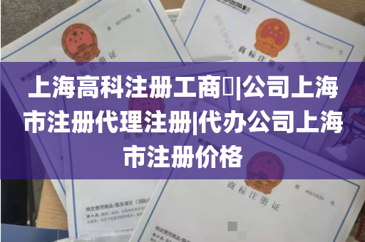 上海高科注册工商​|公司上海市注册代理注册|代办公司上海市注册价格