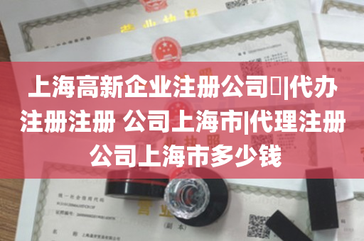 上海高新企业注册公司​|代办注册注册 公司上海市|代理注册 公司上海市多少钱