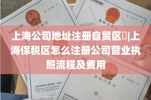 上海公司地址注册自贸区​|上海保税区怎么注册公司营业执照流程及费用
