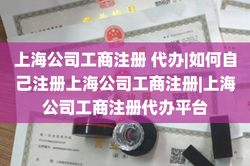上海公司工商注册 代办|如何自己注册上海公司工商注册|上海公司工商注册代办平台