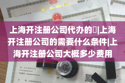 上海开注册公司代办的​|上海开注册公司的需要什么条件|上海开注册公司大概多少费用