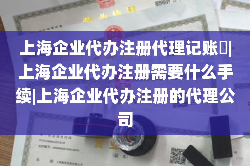 上海企业代办注册代理记账​|上海企业代办注册需要什么手续|上海企业代办注册的代理公司
