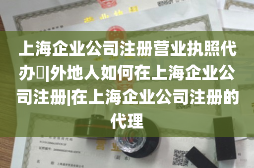 上海企业公司注册营业执照代办​|外地人如何在上海企业公司注册|在上海企业公司注册的代理