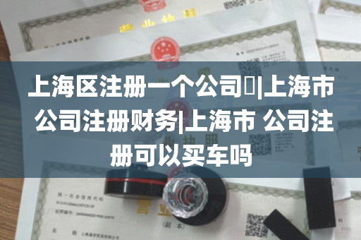 上海区注册一个公司​|上海市 公司注册财务|上海市 公司注册可以买车吗