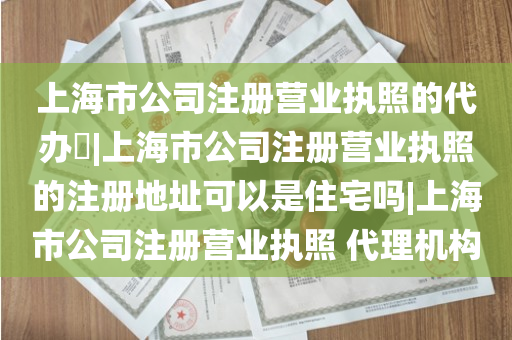 上海市公司注册营业执照的代办​|上海市公司注册营业执照的注册地址可以是住宅吗|上海市公司注册营业执照 代理机构