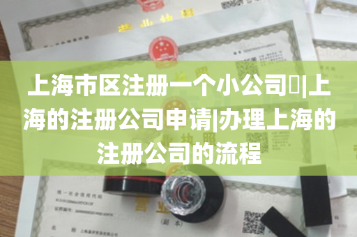 上海市区注册一个小公司​|上海的注册公司申请|办理上海的注册公司的流程