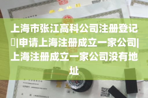 上海市张江高科公司注册登记​|申请上海注册成立一家公司|上海注册成立一家公司没有地址
