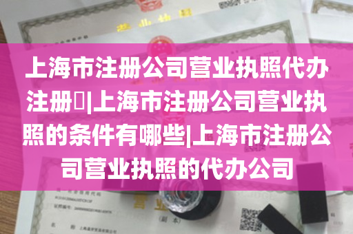 上海市注册公司营业执照代办注册​|上海市注册公司营业执照的条件有哪些|上海市注册公司营业执照的代办公司