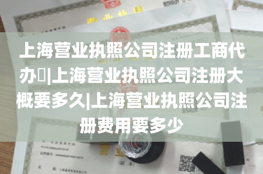 上海营业执照公司注册工商代办​|上海营业执照公司注册大概要多久|上海营业执照公司注册费用要多少