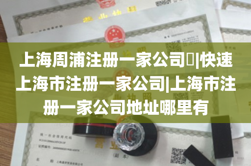 上海周浦注册一家公司​|快速上海市注册一家公司|上海市注册一家公司地址哪里有