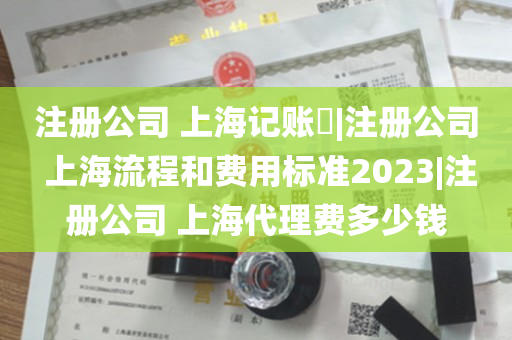 注册公司 上海记账​|注册公司 上海流程和费用标准2023|注册公司 上海代理费多少钱