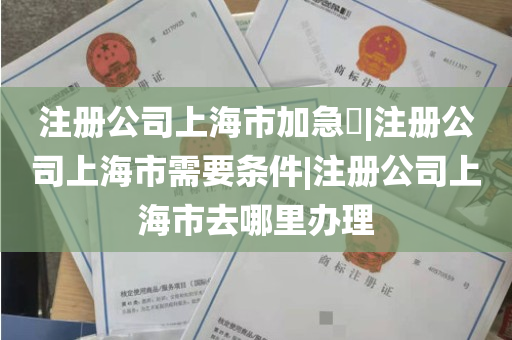 注册公司上海市加急​|注册公司上海市需要条件|注册公司上海市去哪里办理