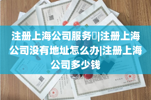 注册上海公司服务​|注册上海公司没有地址怎么办|注册上海公司多少钱