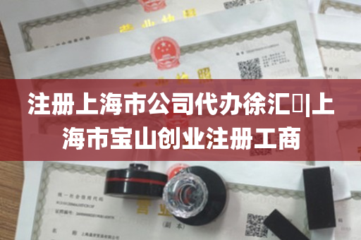 注册上海市公司代办徐汇​|上海市宝山创业注册工商