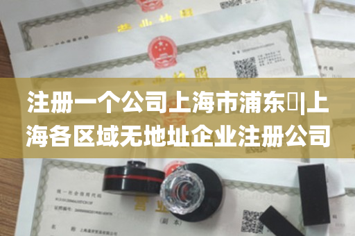 注册一个公司上海市浦东​|上海各区域无地址企业注册公司