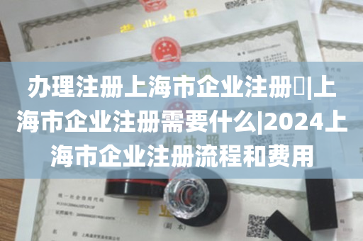 办理注册上海市企业注册​|上海市企业注册需要什么|2024上海市企业注册流程和费用