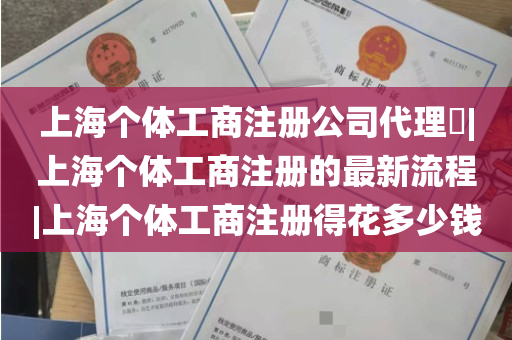 上海个体工商注册公司代理​|上海个体工商注册的最新流程|上海个体工商注册得花多少钱