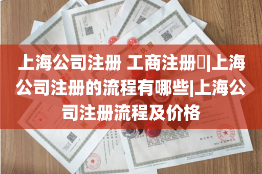 上海公司注册 工商注册​|上海公司注册的流程有哪些|上海公司注册流程及价格