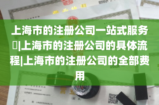 上海市的注册公司一站式服务​|上海市的注册公司的具体流程|上海市的注册公司的全部费用
