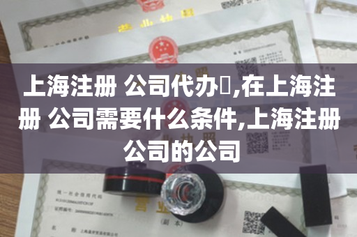 上海注册 公司代办​,在上海注册 公司需要什么条件,上海注册 公司的公司