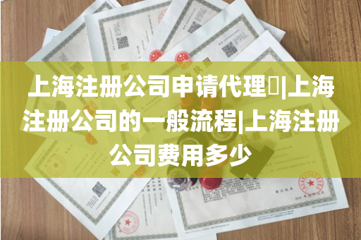 上海注册公司申请代理​|上海注册公司的一般流程|上海注册公司费用多少