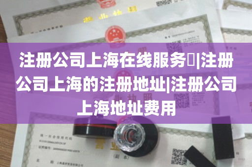注册公司上海在线服务​|注册公司上海的注册地址|注册公司上海地址费用