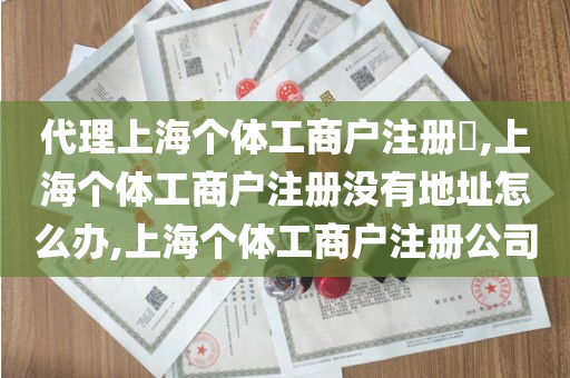 代理上海个体工商户注册​,上海个体工商户注册没有地址怎么办,上海个体工商户注册公司