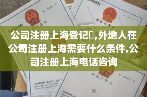 公司注册上海登记​,外地人在公司注册上海需要什么条件,公司注册上海电话咨询