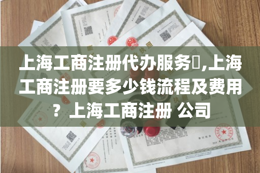 上海工商注册代办服务​,上海工商注册要多少钱流程及费用？上海工商注册 公司