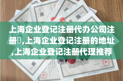 上海企业登记注册代办公司注册​,上海企业登记注册的地址,上海企业登记注册代理推荐
