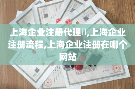 上海企业注册代理​,上海企业注册流程,上海企业注册在哪个网站