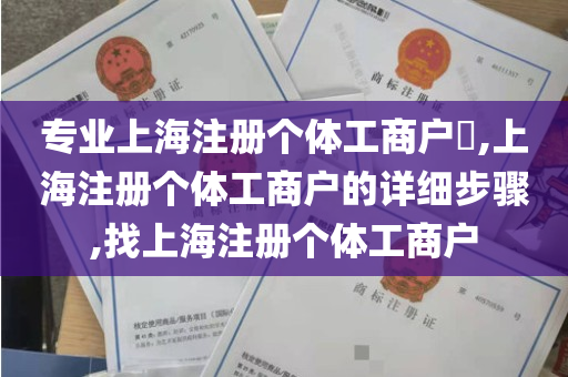 专业上海注册个体工商户​,上海注册个体工商户的详细步骤,找上海注册个体工商户