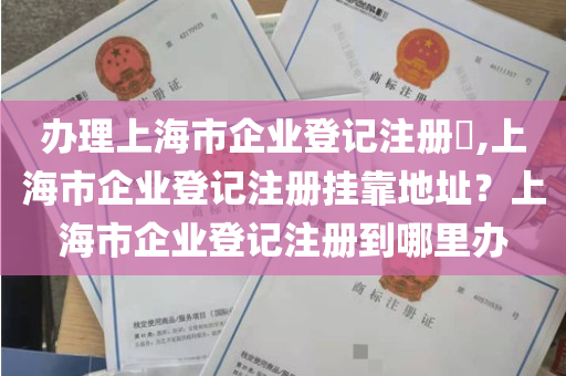 办理上海市企业登记注册​,上海市企业登记注册挂靠地址？上海市企业登记注册到哪里办