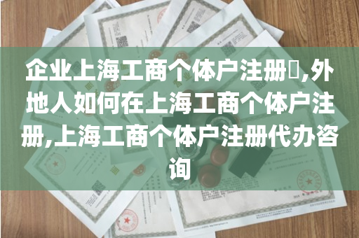 企业上海工商个体户注册​,外地人如何在上海工商个体户注册,上海工商个体户注册代办咨询
