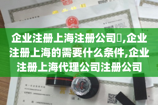 企业注册上海注册公司​,企业注册上海的需要什么条件,企业注册上海代理公司注册公司