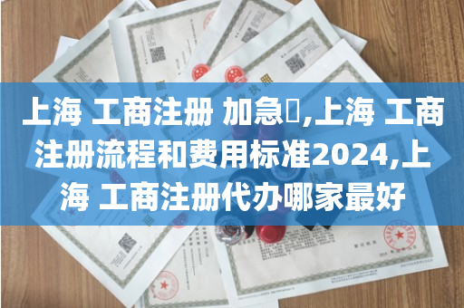 上海 工商注册 加急​,上海 工商注册流程和费用标准2024,上海 工商注册代办哪家最好