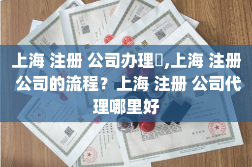 上海 注册 公司办理​,上海 注册 公司的流程？上海 注册 公司代理哪里好