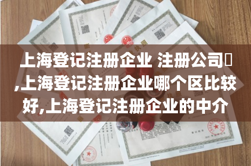 上海登记注册企业 注册公司​,上海登记注册企业哪个区比较好,上海登记注册企业的中介