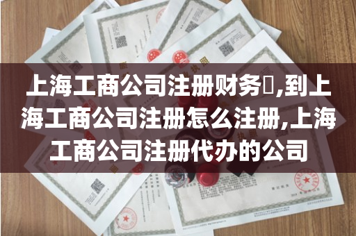 上海工商公司注册财务​,到上海工商公司注册怎么注册,上海工商公司注册代办的公司