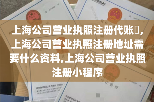 上海公司营业执照注册代账​,上海公司营业执照注册地址需要什么资料,上海公司营业执照注册小程序