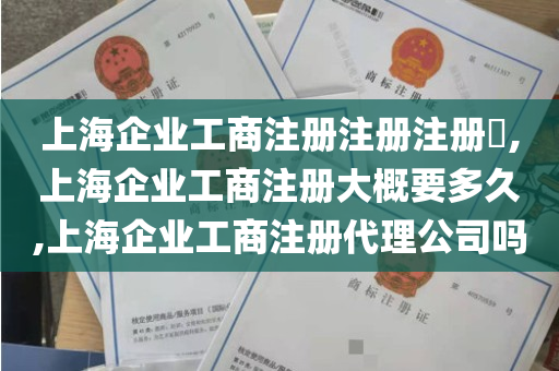 上海企业工商注册注册注册​,上海企业工商注册大概要多久,上海企业工商注册代理公司吗