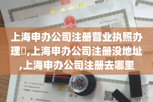 上海申办公司注册营业执照办理​,上海申办公司注册没地址,上海申办公司注册去哪里