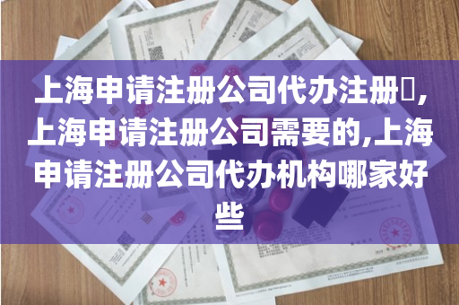 上海申请注册公司代办注册​,上海申请注册公司需要的,上海申请注册公司代办机构哪家好些