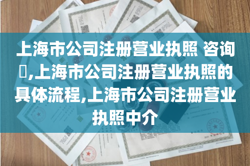 上海市公司注册营业执照 咨询​,上海市公司注册营业执照的具体流程,上海市公司注册营业执照中介