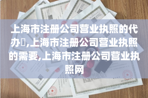 上海市注册公司营业执照的代办​,上海市注册公司营业执照的需要,上海市注册公司营业执照网